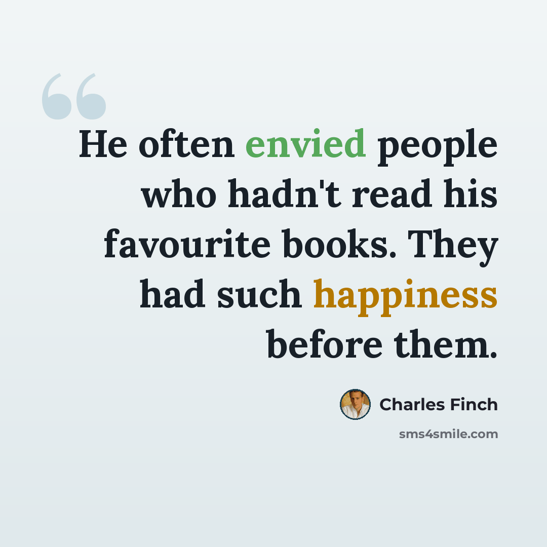 “He often envied people who hadn't read his favourite books. They had such happiness before them.” quote by Charles Finch