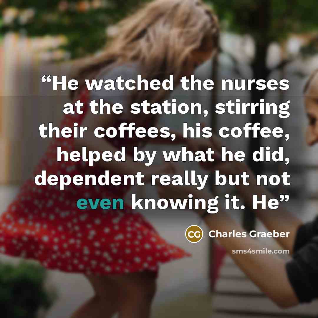 “He watched the nurses at the station, stirring their coffees, his coffee, helped by what he did, dependent really but not even knowing it. He” quote by Charles Graeber