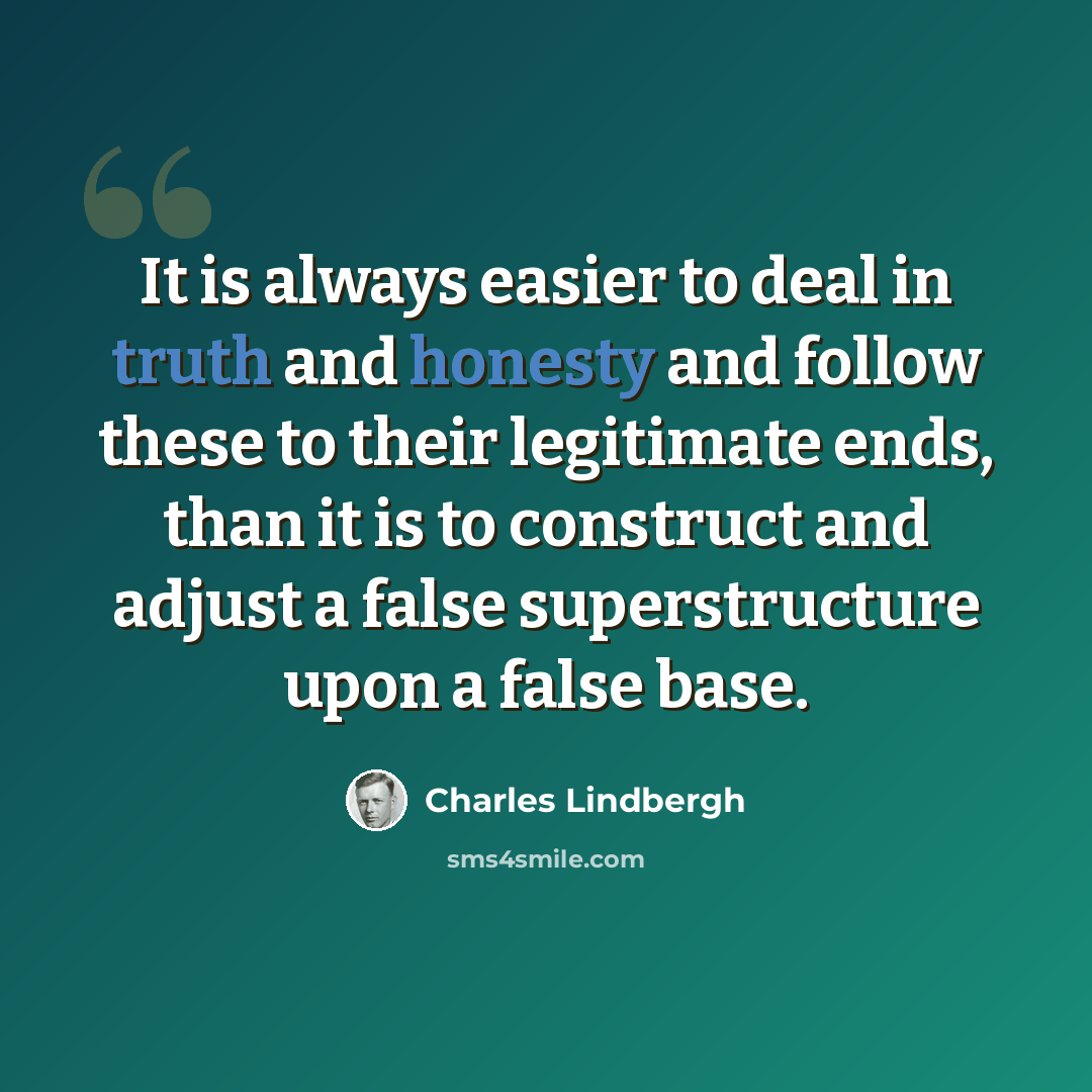 “It is always easier to deal in truth and honesty and follow these to their legitimate ends, than it is to construct and adjust a false superstructure upon a false base.” quote by Charles Lindbergh