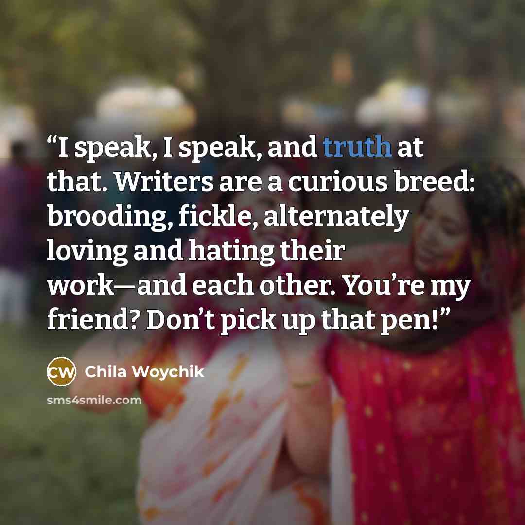 “I speak, I speak, and truth at that. Writers are a curious breed: brooding, fickle, alternately loving and hating their work—and each other. You’re my friend? Don’t pick up that pen!” quote by Chila Woychik