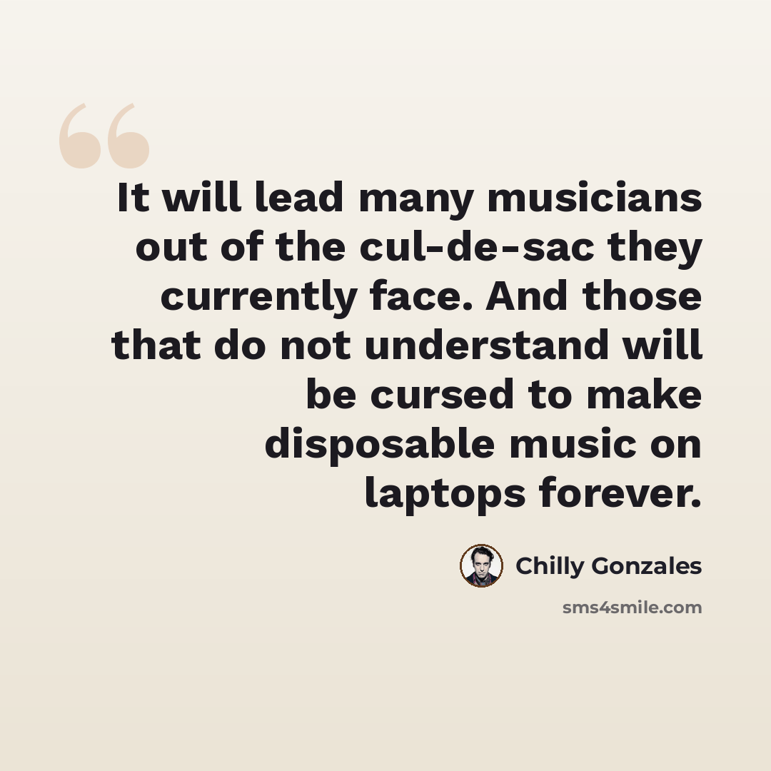 “It will lead many musicians out of the cul-de-sac they currently face. And those that do not understand will be cursed to make disposable music on laptops forever.” quote by Chilly Gonzales