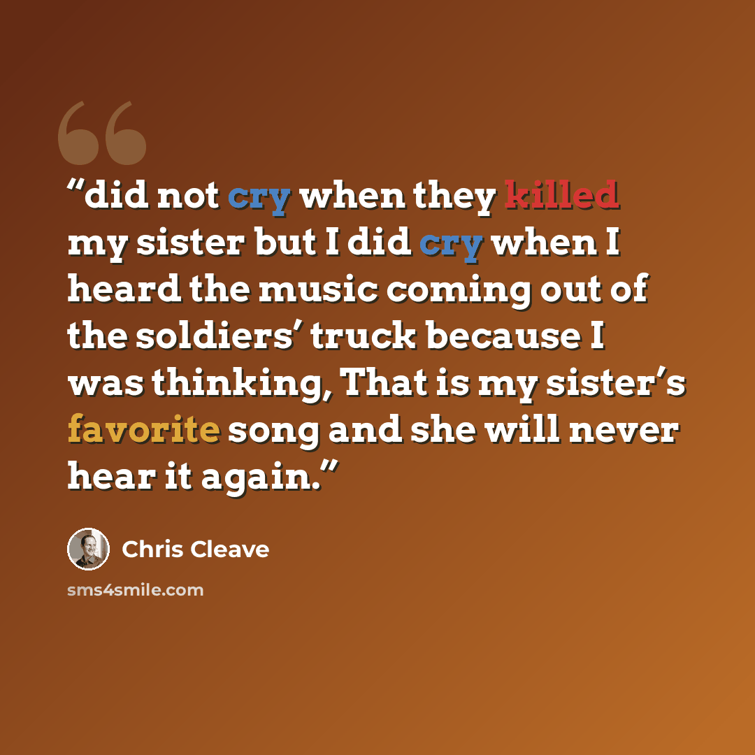 “did not cry when they killed my sister but I did cry when I heard the music coming out of the soldiers’ truck because I was thinking, That is my sister’s favorite song and she will never hear it again.” quote by Chris Cleave