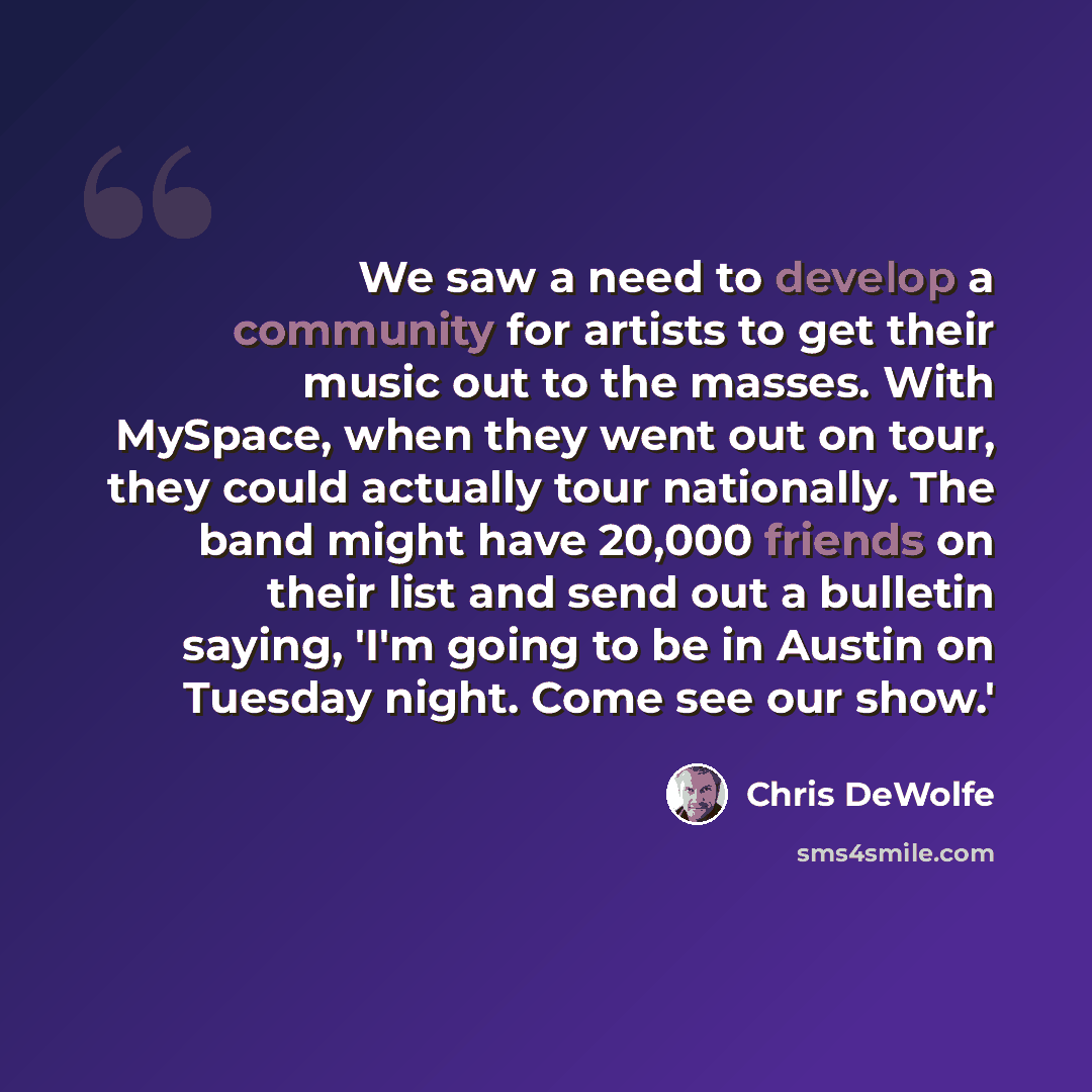 “We saw a need to develop a community for artists to get their music out to the masses. With MySpace, when they went out on tour, they could actually tour nationally. The band might have 20,000 friends on their list and send out a bulletin saying, 'I'm going to be in Austin on Tuesday night. Come…” quote by Chris DeWolfe