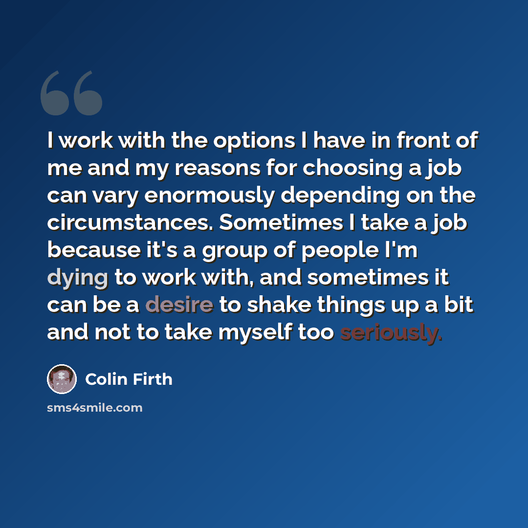 “I work with the options I have in front of me and my reasons for choosing a job can vary enormously depending on the circumstances. Sometimes I take a job because it's a group of people I'm dying to work with, and sometimes it can be a desire to shake things up a bit and not to take myself too…” quote by Colin Firth