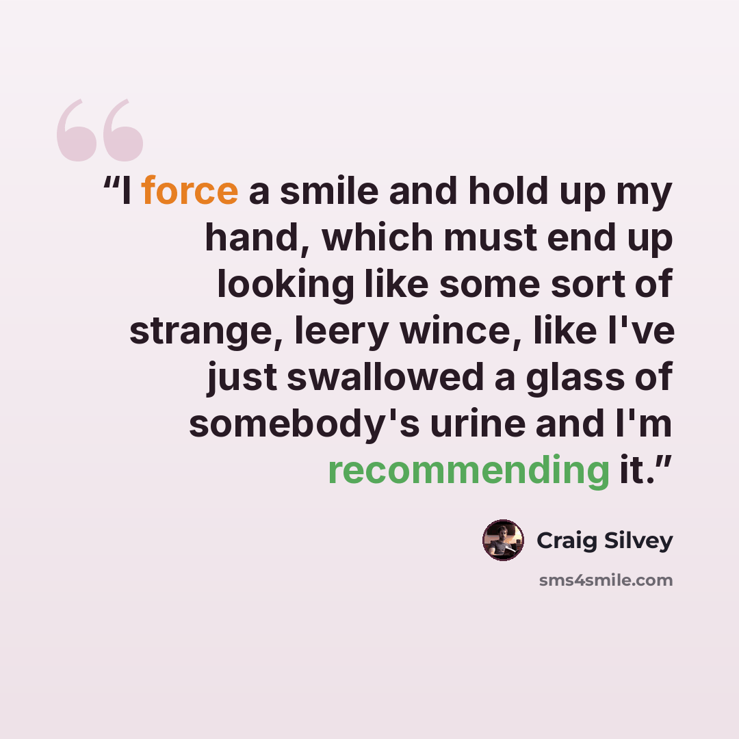 “I force a smile and hold up my hand, which must end up looking like some sort of strange, leery wince, like I've just swallowed a glass of somebody's urine and I'm recommending it.” quote by Craig Silvey