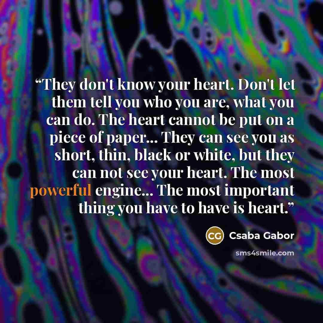“They don't know your heart. Don't let them tell you who you are, what you can do. The heart cannot be put on a piece of paper... They can see you as short, thin, black or white, but they can not see your heart. The most powerful engine... The most important thing you have to have is heart.” quote by Csaba Gabor