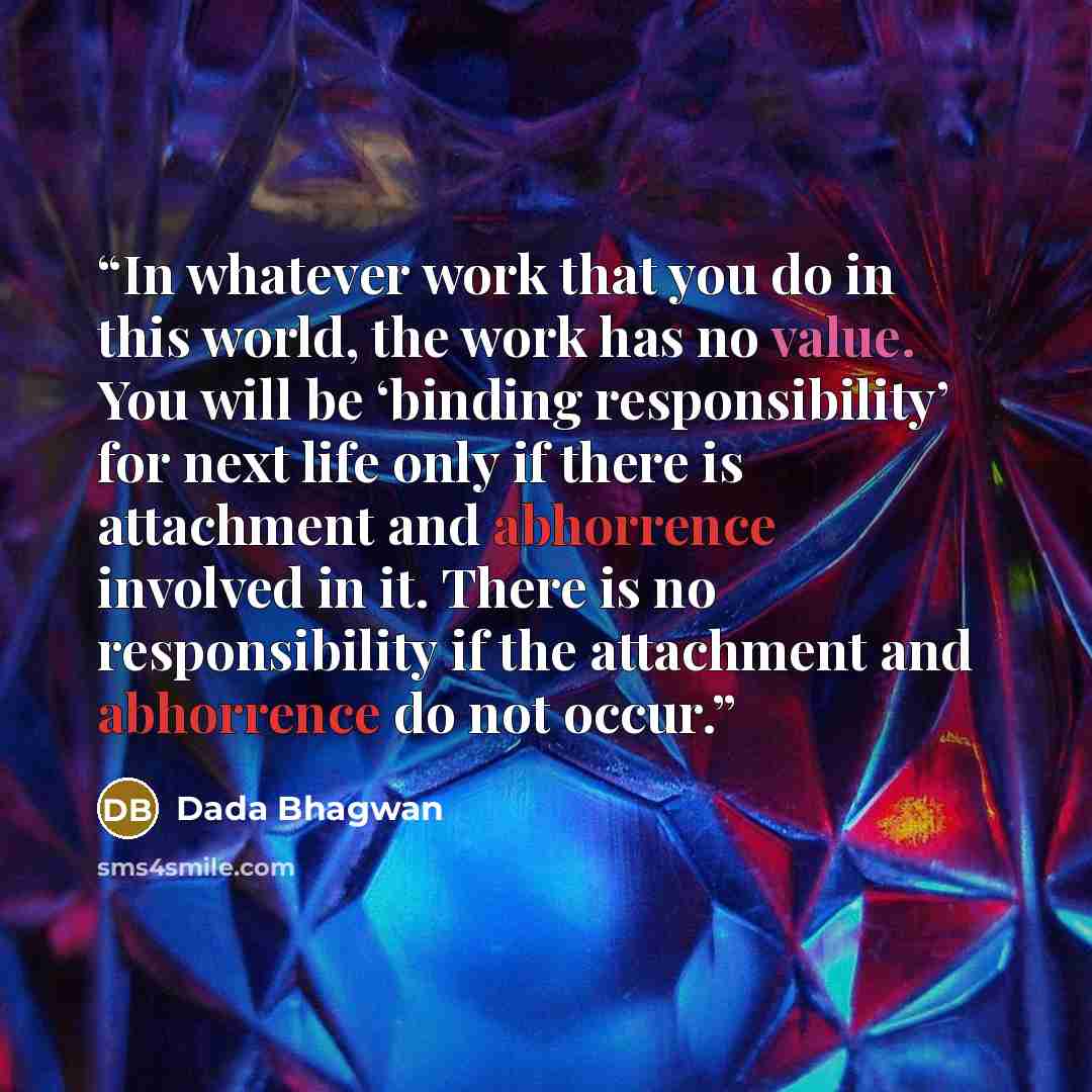 “In whatever work that you do in this world, the work has no value. You will be ‘binding responsibility’ for next life only if there is attachment and abhorrence involved in it. There is no responsibility if the attachment and abhorrence do not occur.” quote by Dada Bhagwan