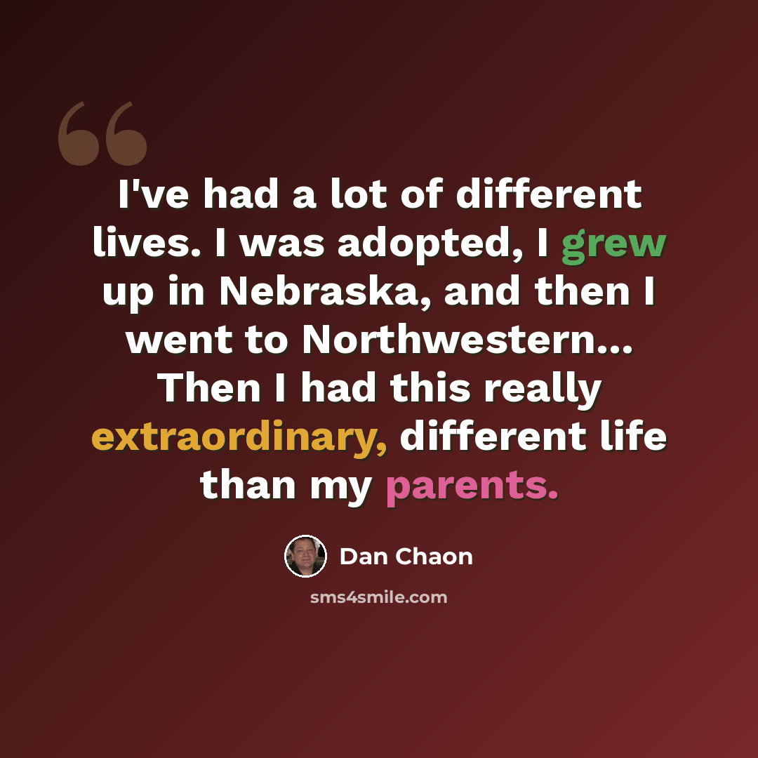 “I've had a lot of different lives. I was adopted, I grew up in Nebraska, and then I went to Northwestern... Then I had this really extraordinary, different life than my parents.” quote by Dan Chaon