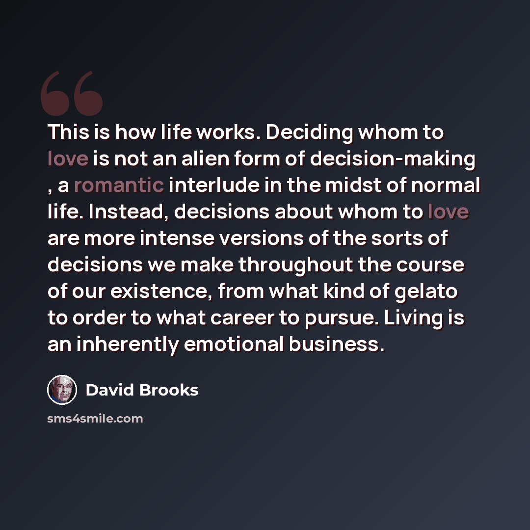 “This is how life works. Deciding whom to love is not an alien form of decision-making , a romantic interlude in the midst of normal life. Instead, decisions about whom to love are more intense versions of the sorts of decisions we make throughout the course of our existence, from what kind of…” quote by David Brooks