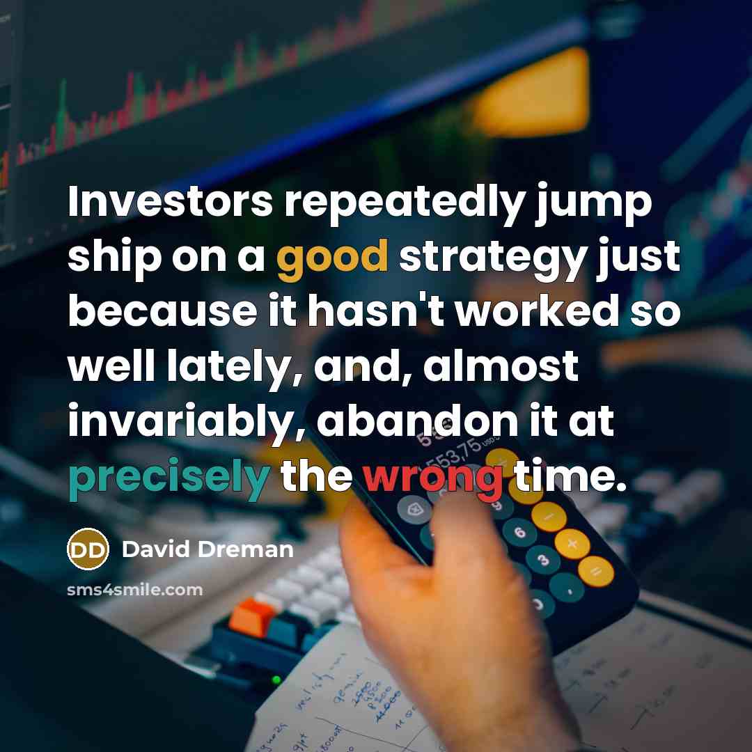 “Investors repeatedly jump ship on a good strategy just because it hasn't worked so well lately, and, almost invariably, abandon it at precisely the wrong time.” quote by David Dreman