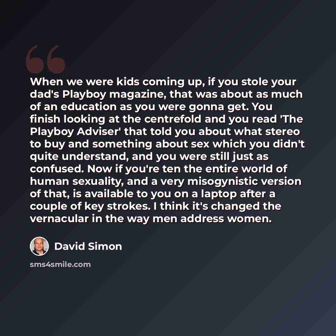 “When we were kids coming up, if you stole your dad's Playboy magazine, that was about as much of an education as you were gonna get. You finish looking at the centrefold and you read 'The Playboy Adviser' that told you about what stereo to buy and something about sex which you didn't quite…” quote by David Simon