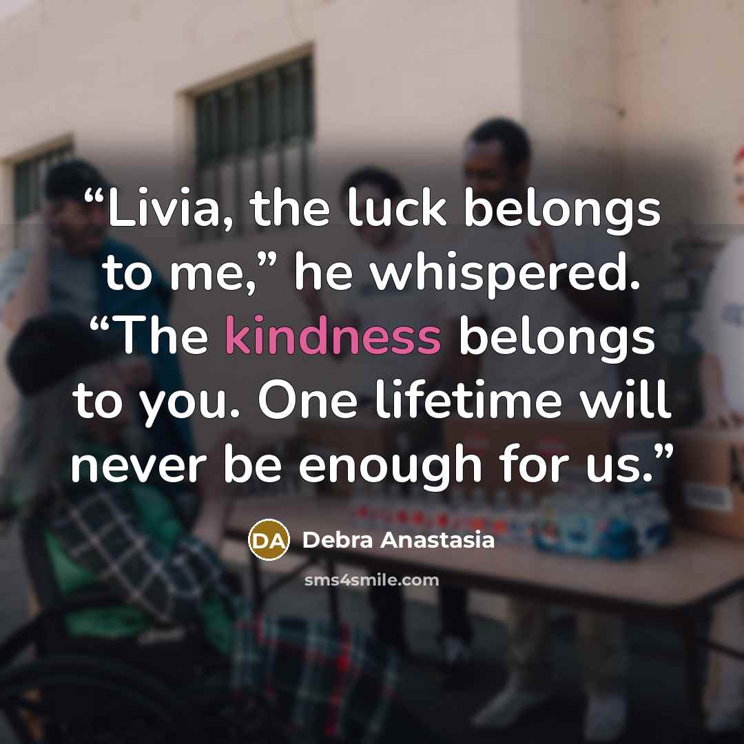“Livia, the luck belongs to me,” he whispered. “The kindness belongs to you. One lifetime will never be enough for us.” quote by Debra Anastasia