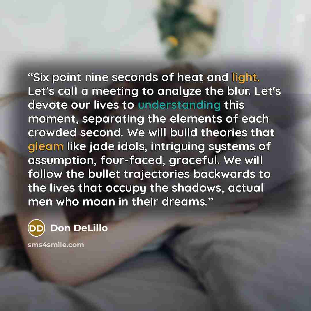 “Six point nine seconds of heat and light. Let's call a meeting to analyze the blur. Let's devote our lives to understanding this moment, separating the elements of each crowded second. We will build theories that gleam like jade idols, intriguing systems of assumption, four-faced, graceful. We…” quote by Don DeLillo