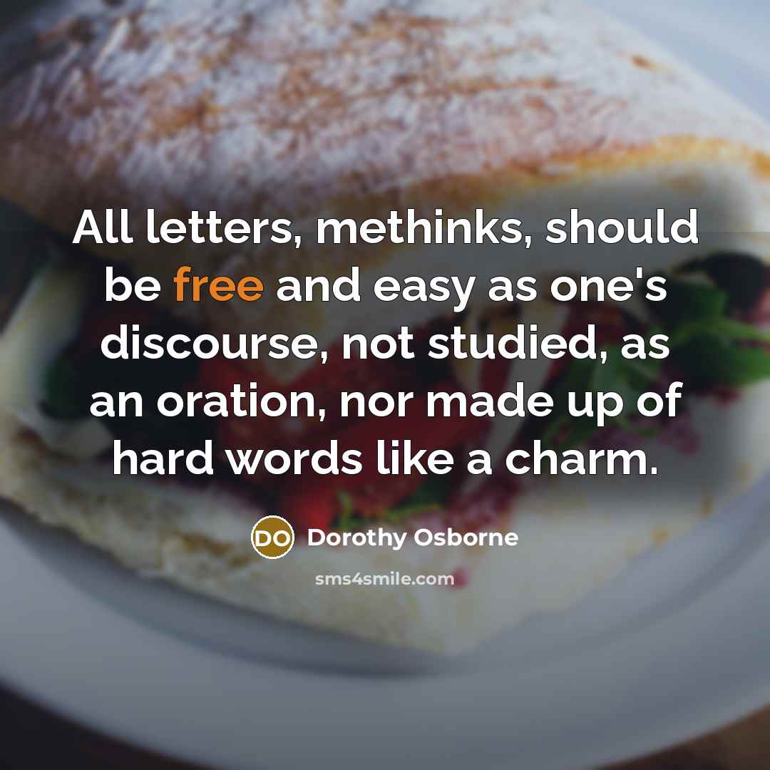 “All letters, methinks, should be free and easy as one's discourse, not studied, as an oration, nor made up of hard words like a charm.” quote by Dorothy Osborne