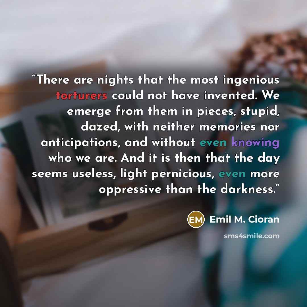 “There are nights that the most ingenious torturers could not have invented. We emerge from them in pieces, stupid, dazed, with neither memories nor anticipations, and without even knowing who we are. And it is then that the day seems useless, light pernicious, even more oppressive than the darkness.” quote by Emil M. Cioran