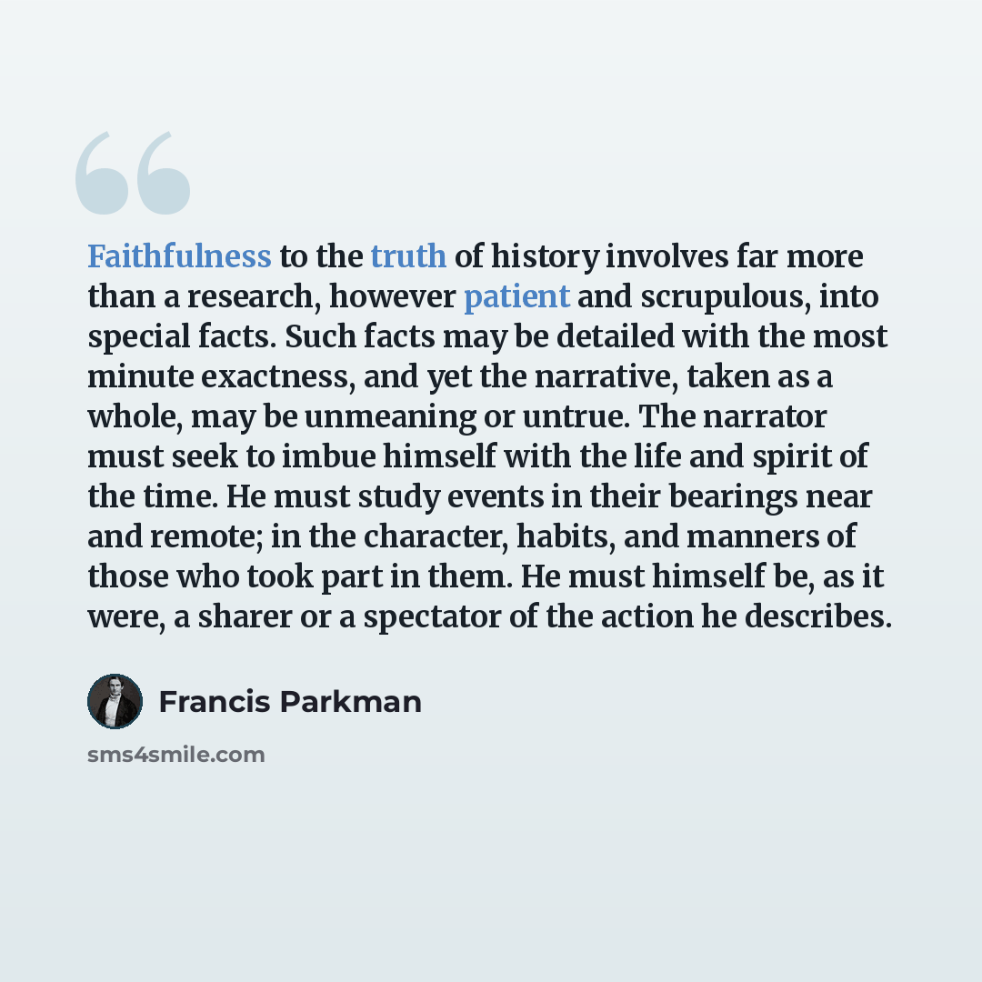 “Faithfulness to the truth of history involves far more than a research, however patient and scrupulous, into special facts. Such facts may be detailed with the most minute exactness, and yet the narrative, taken as a whole, may be unmeaning or untrue. The narrator must seek to imbue himself with…” quote by Francis Parkman