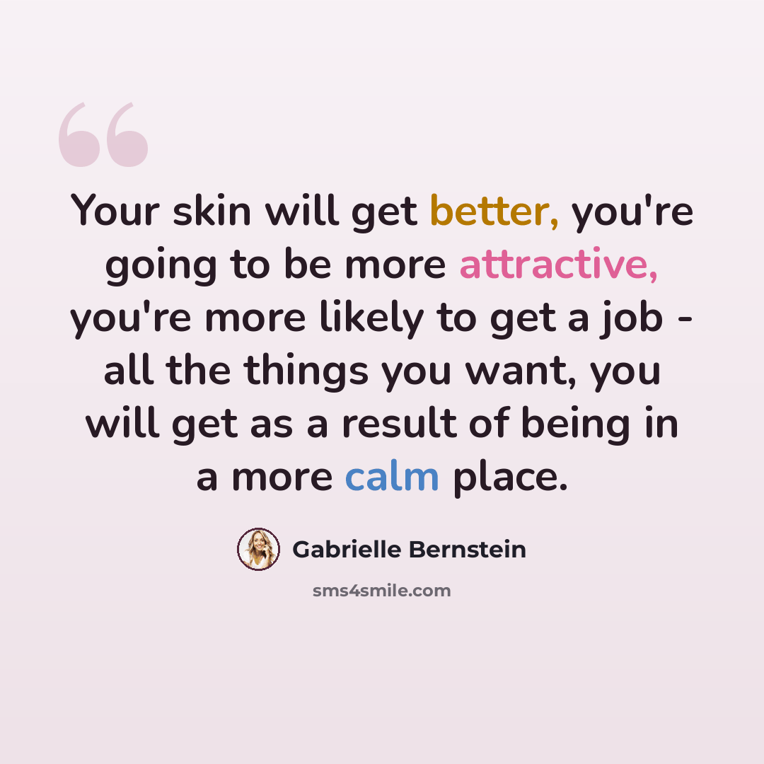 “Your skin will get better, you're going to be more attractive, you're more likely to get a job - all the things you want, you will get as a result of being in a more calm place.” quote by Gabrielle Bernstein