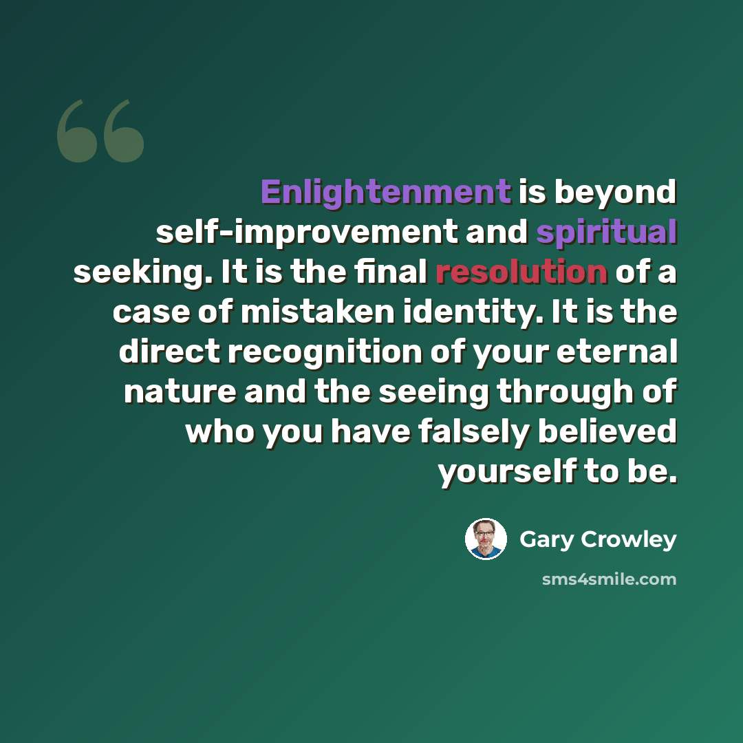 “Enlightenment is beyond self-improvement and spiritual seeking. It is the final resolution of a case of mistaken identity. It is the direct recognition of your eternal nature and the seeing through of who you have falsely believed yourself to be.” quote by Gary Crowley