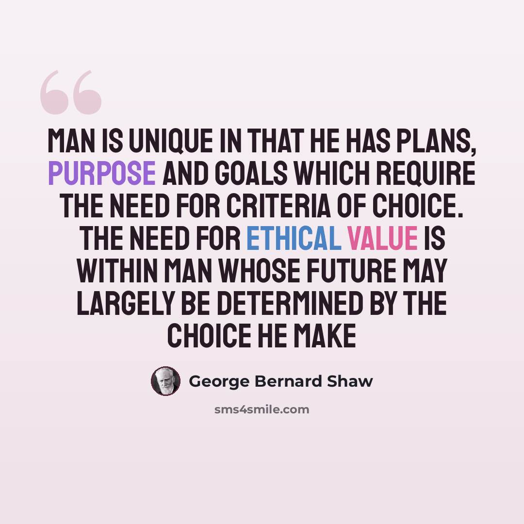 “Man is unique in that he has plans, purpose and goals which require the need for criteria of choice. The need for ethical value is within man whose future may largely be determined by the choice he make” quote by George Bernard Shaw