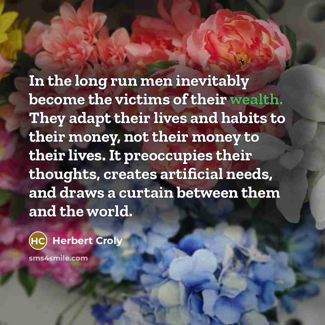 “In the long run men inevitably become the victims of their wealth. They adapt their lives and habits to their money, not their money to their lives. It preoccupies their thoughts, creates artificial needs, and draws a curtain between them and the world.” quote by Herbert Croly