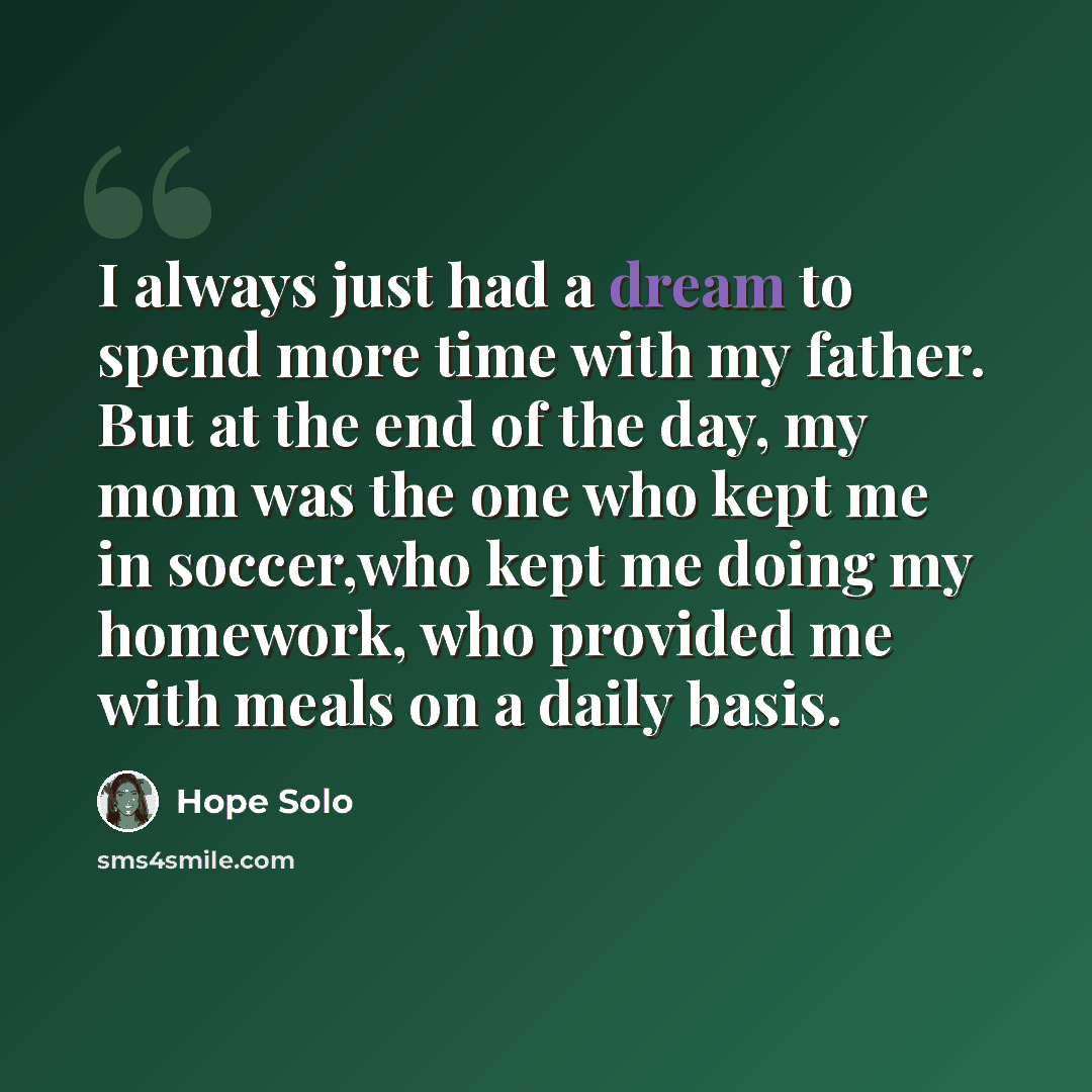“I always just had a dream to spend more time with my father. But at the end of the day, my mom was the one who kept me in soccer,who kept me doing my homework, who provided me with meals on a daily basis.” quote by Hope Solo