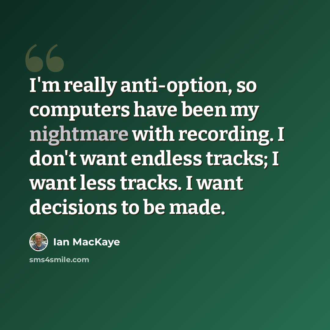 “I'm really anti-option, so computers have been my nightmare with recording. I don't want endless tracks; I want less tracks. I want decisions to be made.” quote by Ian MacKaye