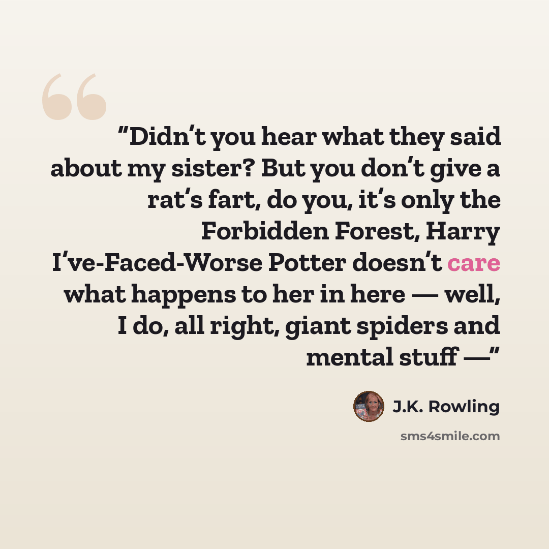 “Didn’t you hear what they said about my sister? But you don’t give a rat’s fart, do you, it’s only the Forbidden Forest, Harry I’ve-Faced-Worse Potter doesn’t care what happens to her in here — well, I do, all right, giant spiders and mental stuff —” quote by J.K. Rowling