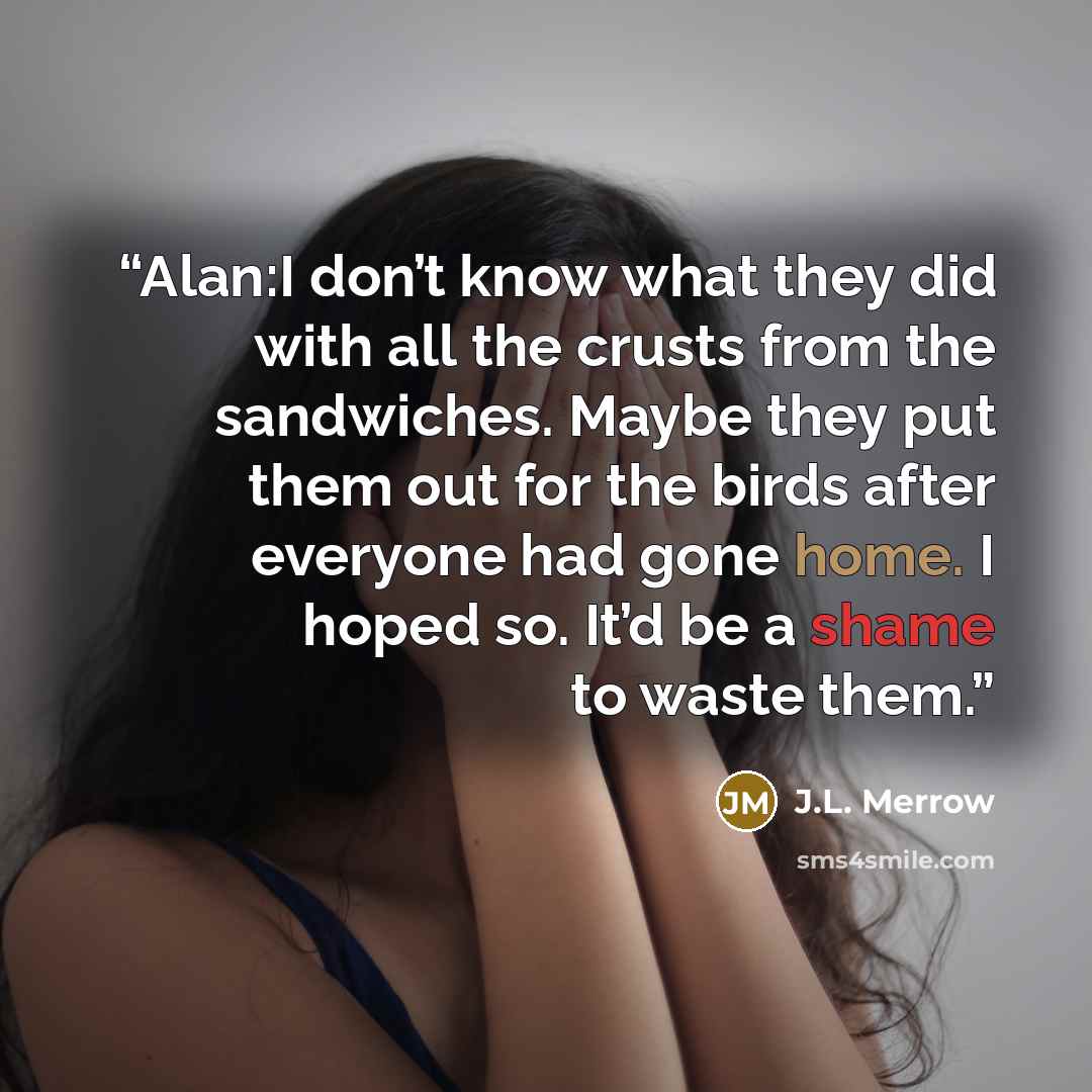 “Alan:I don’t know what they did with all the crusts from the sandwiches. Maybe they put them out for the birds after everyone had gone home. I hoped so. It’d be a shame to waste them.” quote by J.L. Merrow