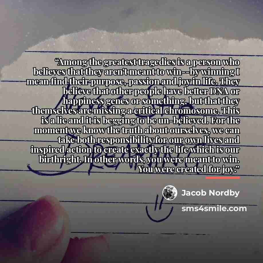 “Among the greatest tragedies is a person who believes that they aren't meant to win--by winning I mean find their purpose, passion and joy in life. They believe that other people have better DNA or happiness genes or something, but that they themselves are missing a critical chromosome. This is a…” quote by Jacob Nordby