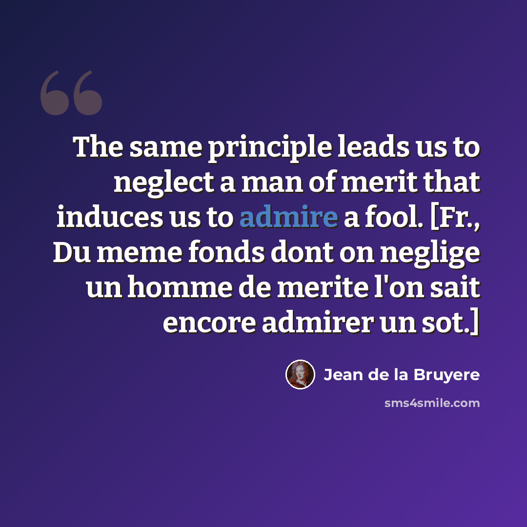 “The same principle leads us to neglect a man of merit that induces us to admire a fool. [Fr., Du meme fonds dont on neglige un homme de merite l'on sait encore admirer un sot.]” quote by Jean de la Bruyere