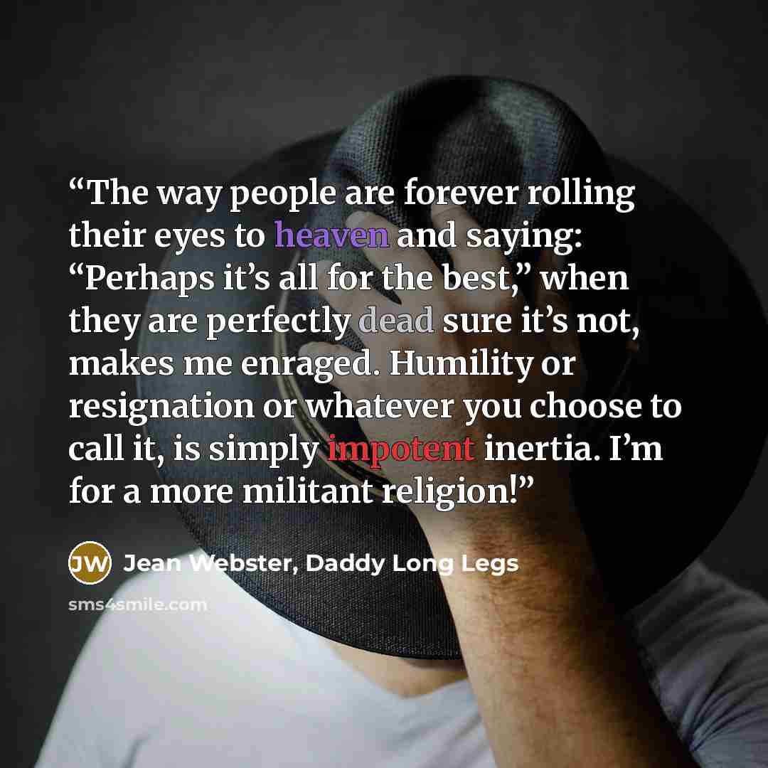 “The way people are forever rolling their eyes to heaven and saying: “Perhaps it’s all for the best,” when they are perfectly dead sure it’s not, makes me enraged. Humility or resignation or whatever you choose to call it, is simply impotent inertia. I’m for a more militant religion!” quote by Jean Webster, Daddy Long Legs