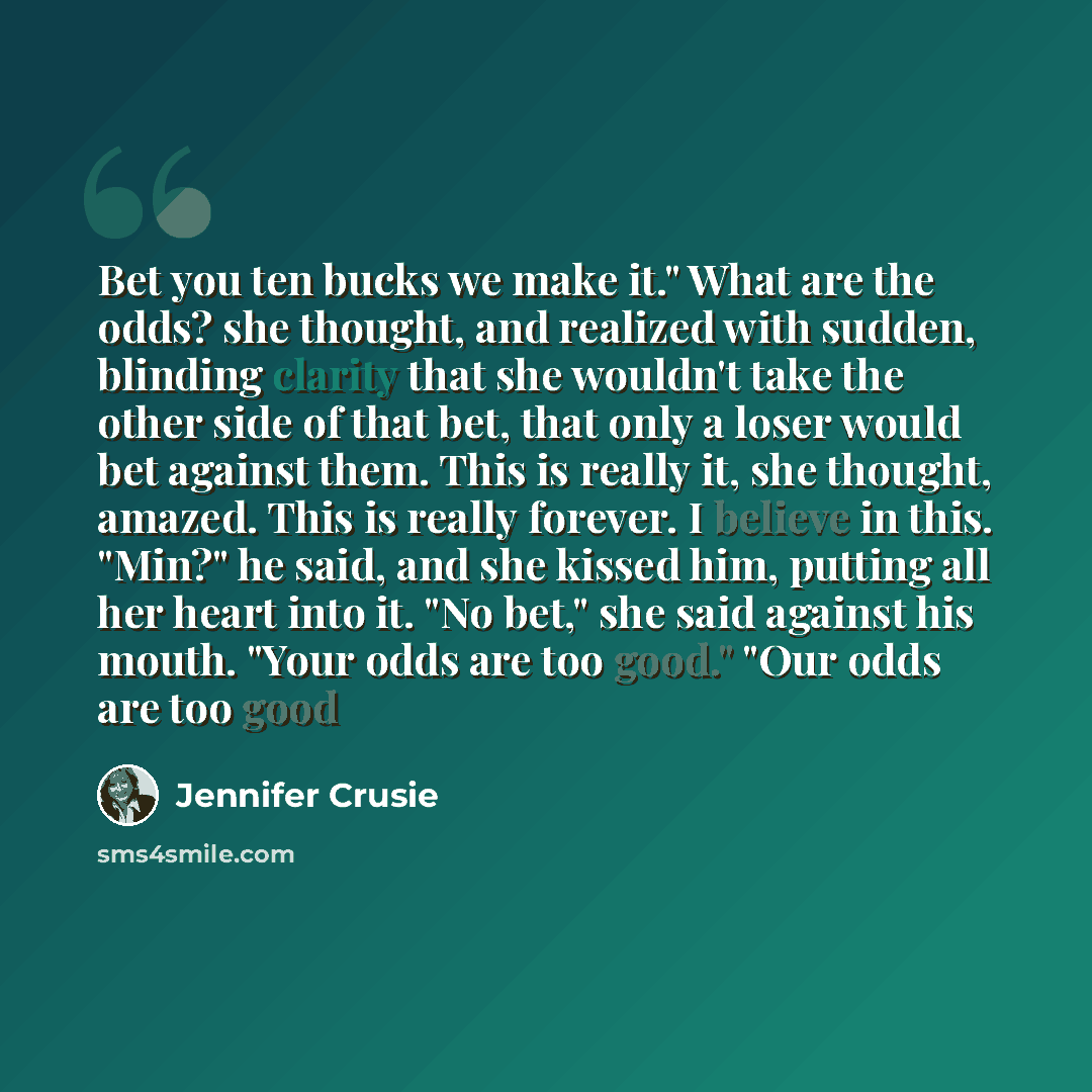 “Bet you ten bucks we make it." What are the odds? she thought, and realized with sudden, blinding clarity that she wouldn't take the other side of that bet, that only a loser would bet against them. This is really it, she thought, amazed. This is really forever. I believe in this. "Min?" he said…” quote by Jennifer Crusie
