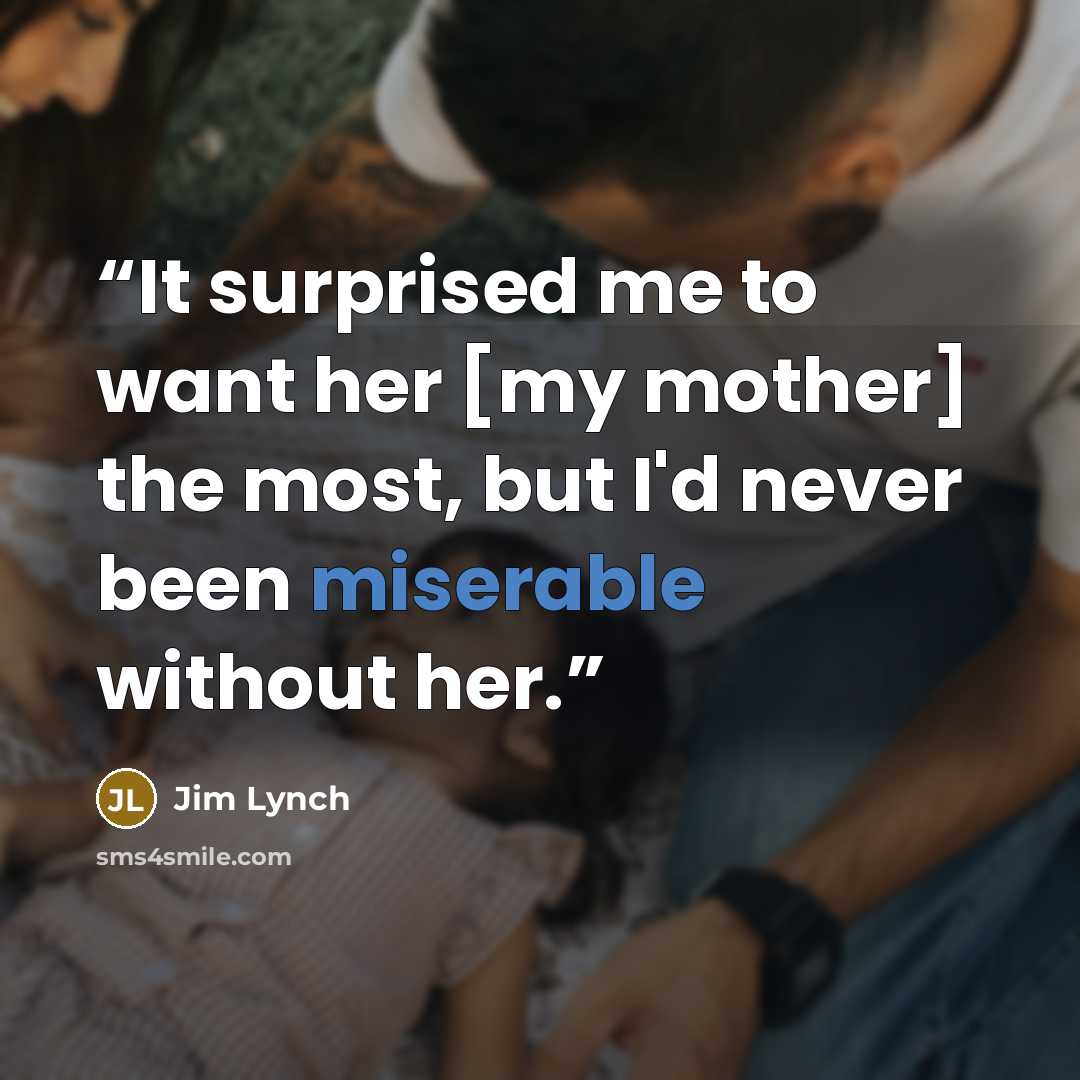 “It surprised me to want her [my mother] the most, but I'd never been miserable without her.” quote by Jim Lynch