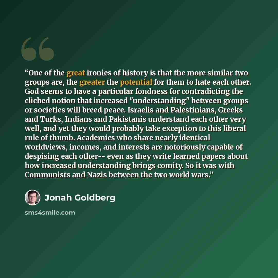 “One of the great ironies of history is that the more similar two groups are, the greater the potential for them to hate each other. God seems to have a particular fondness for contradicting the cliched notion that increased "understanding" between groups or societies will breed peace. Israelis and…” quote by Jonah Goldberg