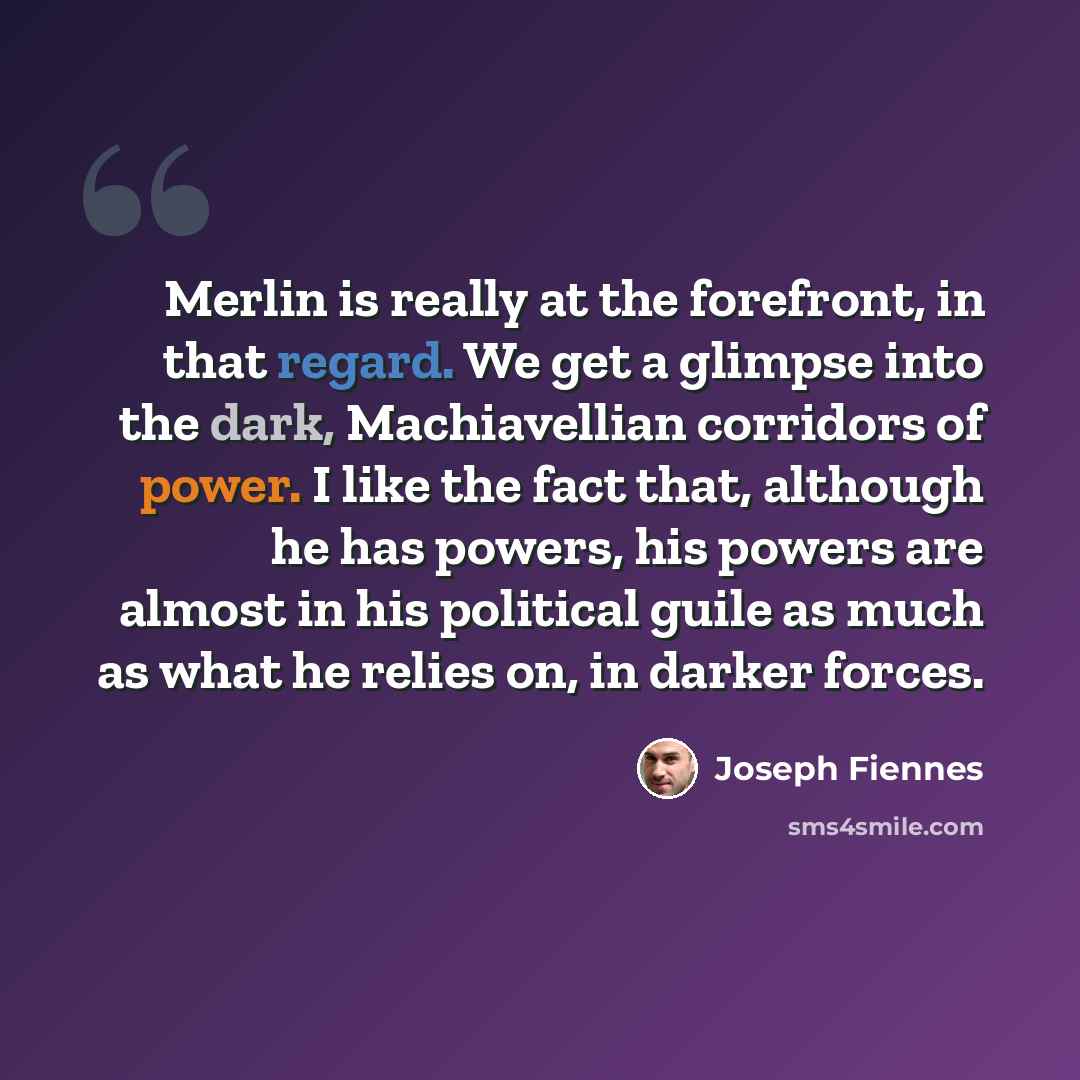 “Merlin is really at the forefront, in that regard. We get a glimpse into the dark, Machiavellian corridors of power. I like the fact that, although he has powers, his powers are almost in his political guile as much as what he relies on, in darker forces.” quote by Joseph Fiennes
