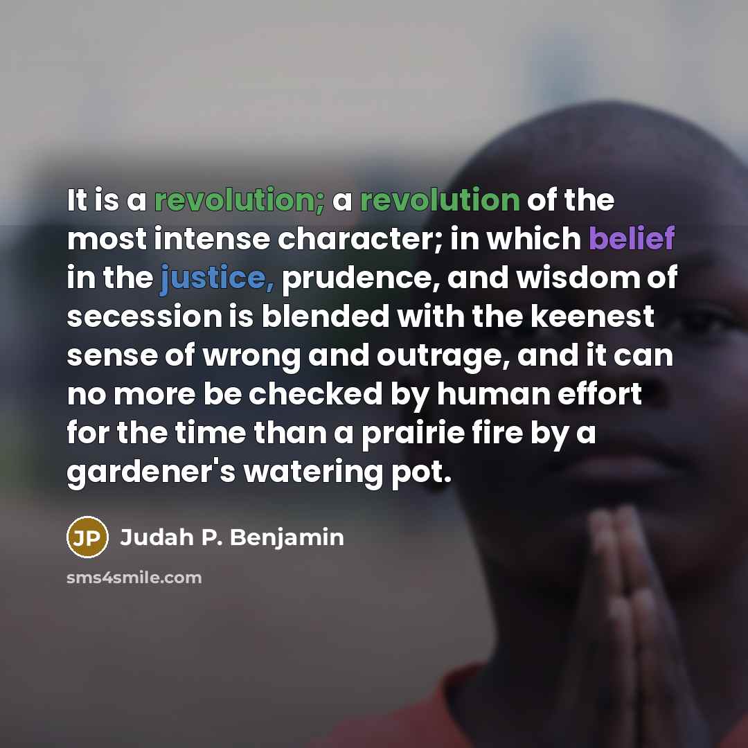 “It is a revolution; a revolution of the most intense character; in which belief in the justice, prudence, and wisdom of secession is blended with the keenest sense of wrong and outrage, and it can no more be checked by human effort for the time than a prairie fire by a gardener's watering pot.” quote by Judah P. Benjamin