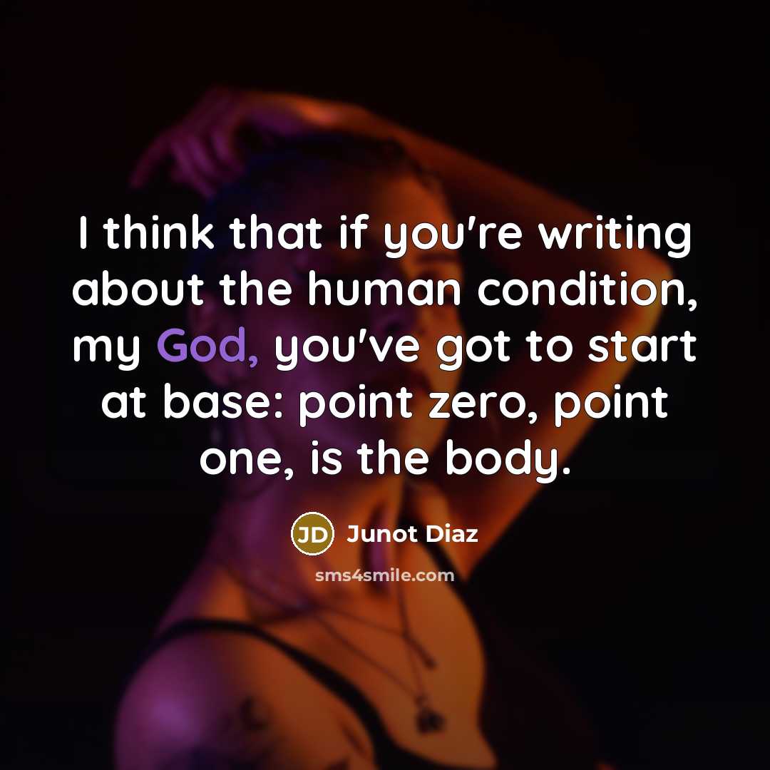 “I think that if you're writing about the human condition, my God, you've got to start at base: point zero, point one, is the body.” quote by Junot Diaz