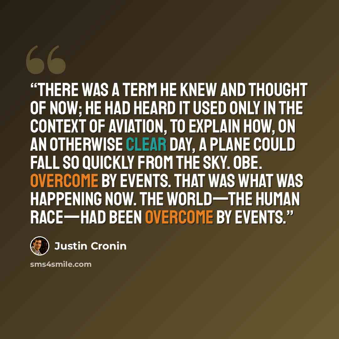 “There was a term he knew and thought of now; he had heard it used only in the context of aviation, to explain how, on an otherwise clear day, a plane could fall so quickly from the sky. OBE. Overcome by events. That was what was happening now. The world—the human race—had been overcome by events.” quote by Justin Cronin