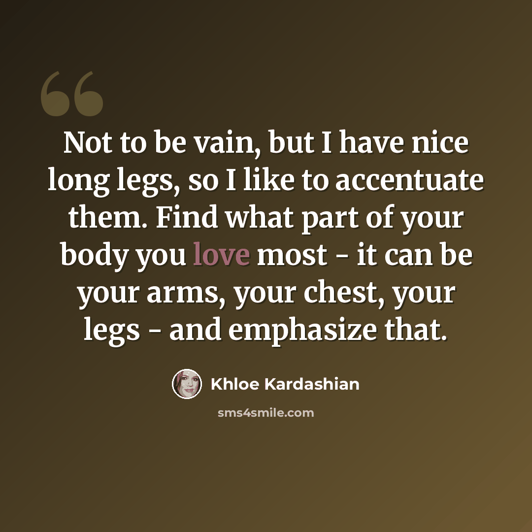 “Not to be vain, but I have nice long legs, so I like to accentuate them. Find what part of your body you love most - it can be your arms, your chest, your legs - and emphasize that.” quote by Khloe Kardashian