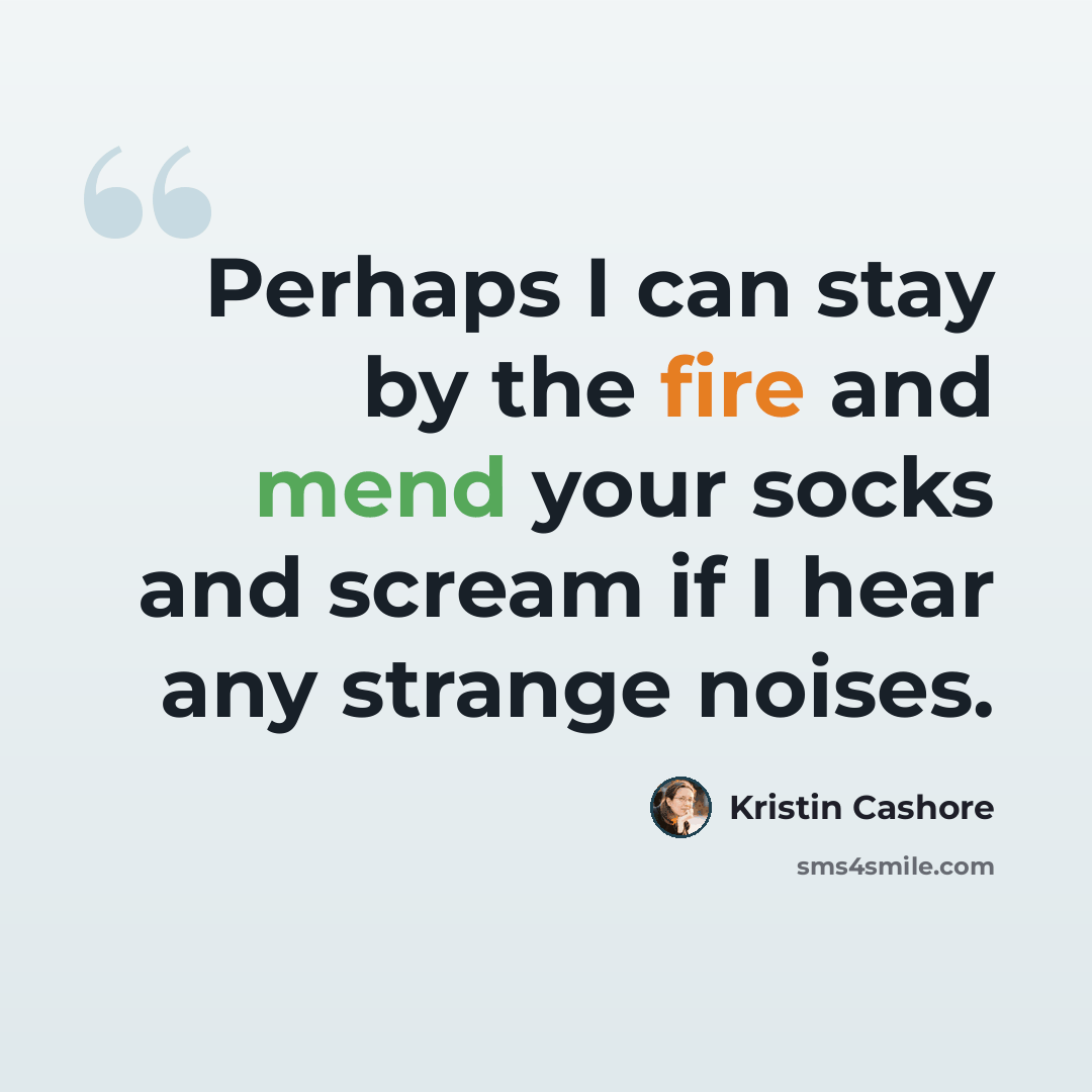 “Perhaps I can stay by the fire and mend your socks and scream if I hear any strange noises.” quote by Kristin Cashore