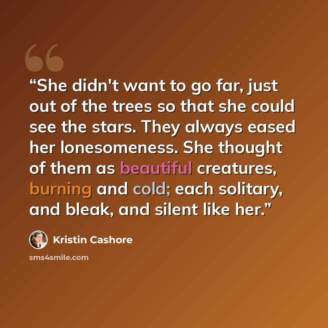 “She didn't want to go far, just out of the trees so that she could see the stars. They always eased her lonesomeness. She thought of them as beautiful creatures, burning and cold; each solitary, and bleak, and silent like her.” quote by Kristin Cashore