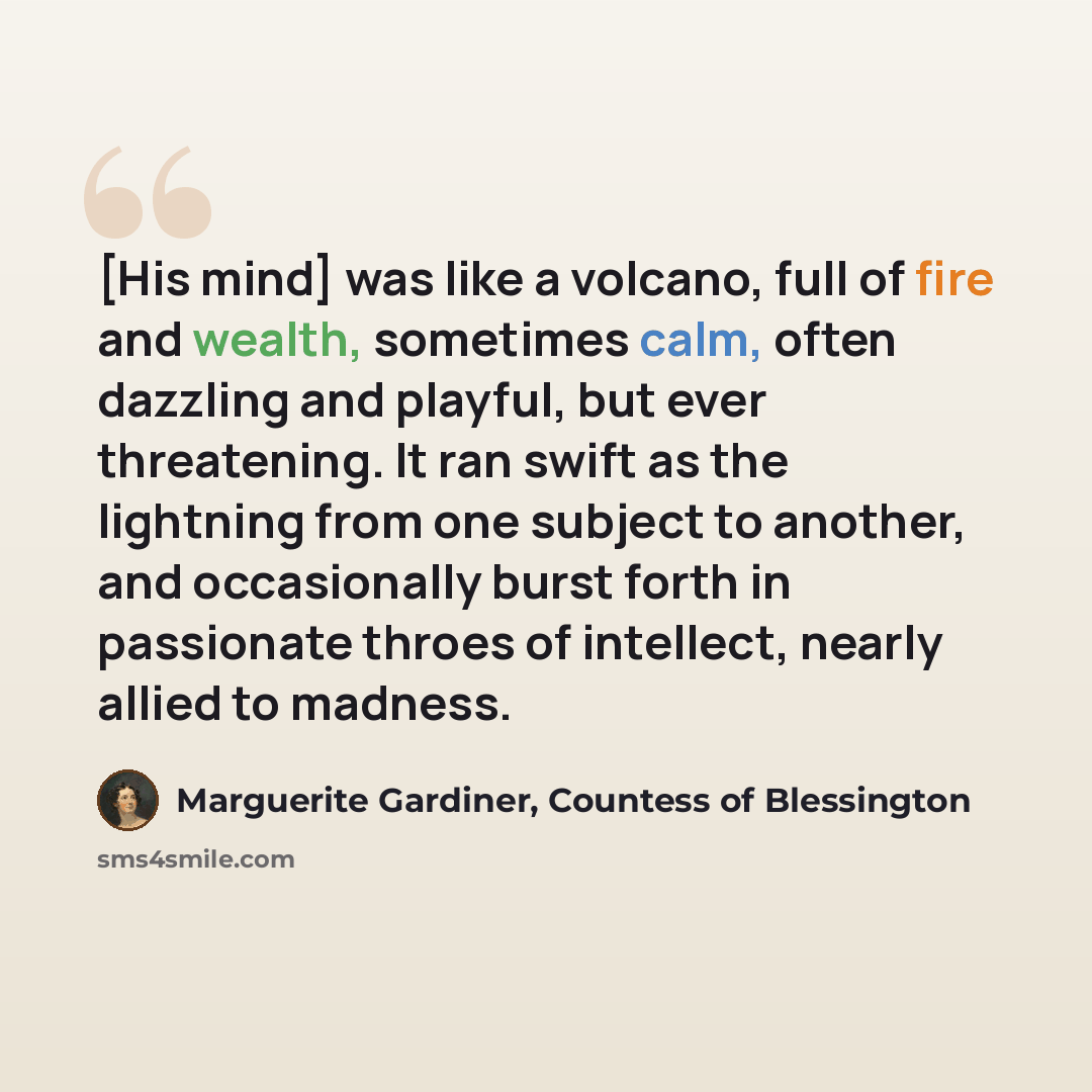 “[His mind] was like a volcano, full of fire and wealth, sometimes calm, often dazzling and playful, but ever threatening. It ran swift as the lightning from one subject to another, and occasionally burst forth in passionate throes of intellect, nearly allied to madness.” quote by Marguerite Gardiner, Countess of Blessington