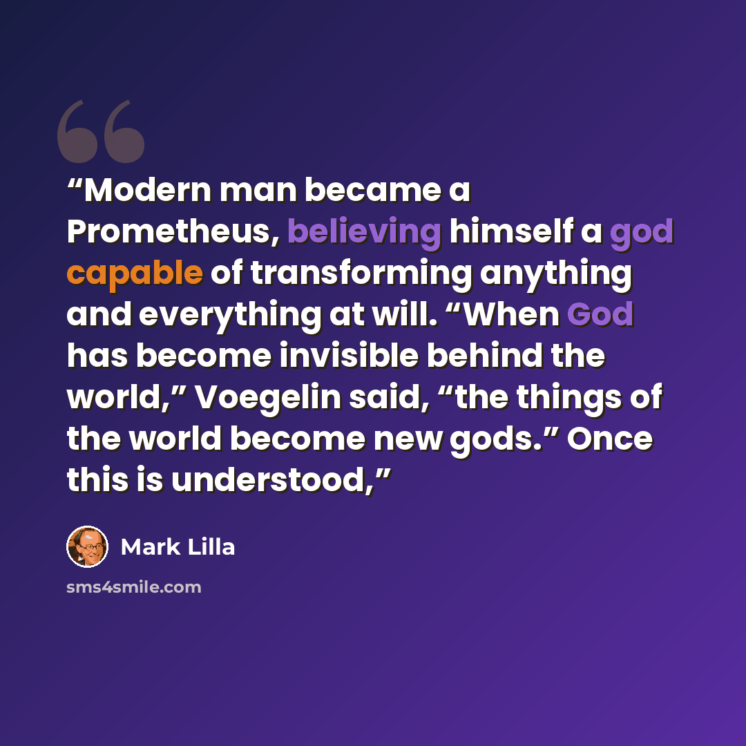 “Modern man became a Prometheus, believing himself a god capable of transforming anything and everything at will. “When God has become invisible behind the world,” Voegelin said, “the things of the world become new gods.” Once this is understood,” quote by Mark Lilla