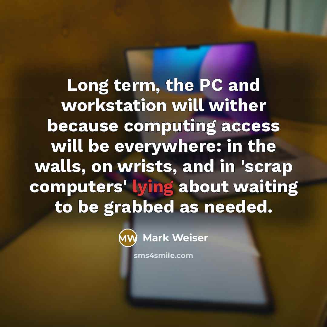 “Long term, the PC and workstation will wither because computing access will be everywhere: in the walls, on wrists, and in 'scrap computers' lying about waiting to be grabbed as needed.” quote by Mark Weiser