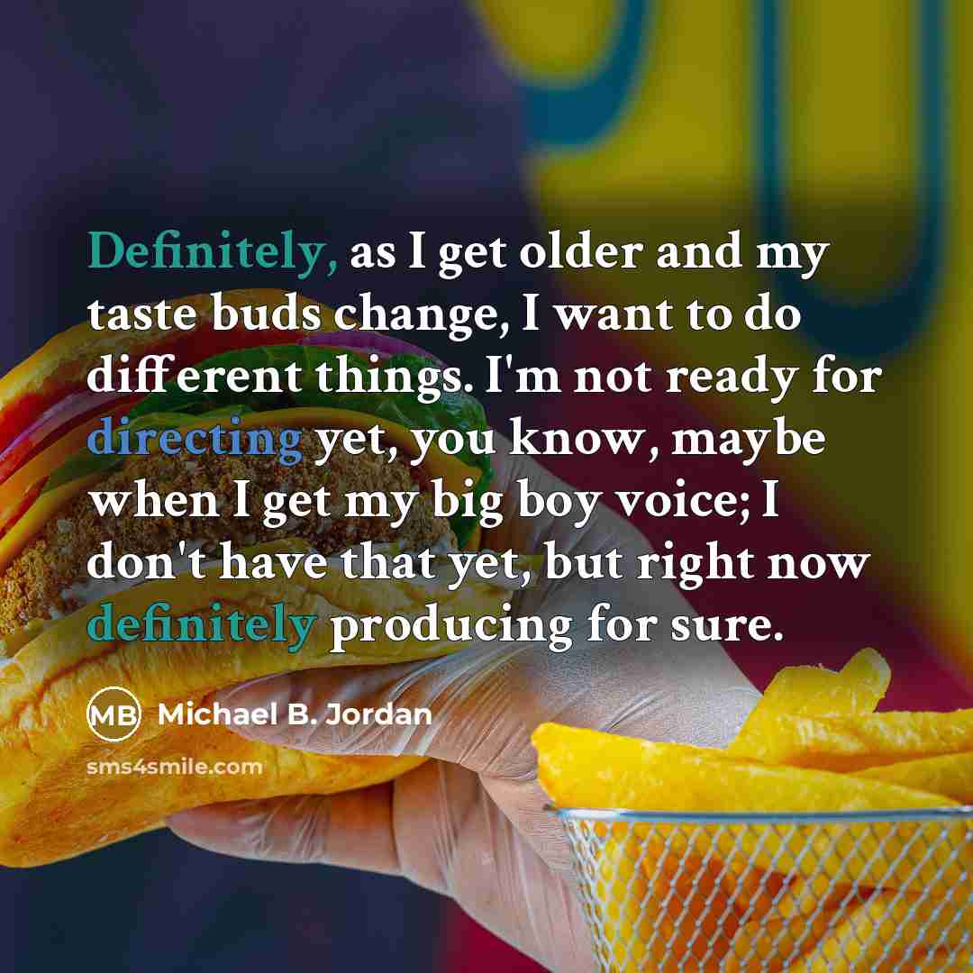 “Definitely, as I get older and my taste buds change, I want to do different things. I'm not ready for directing yet, you know, maybe when I get my big boy voice; I don't have that yet, but right now definitely producing for sure.” quote by Michael B. Jordan