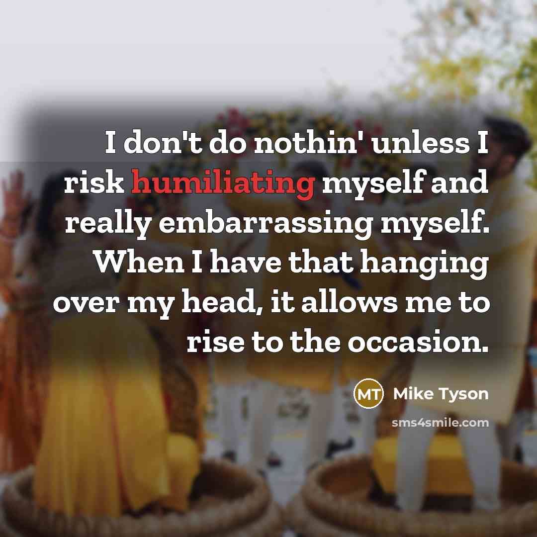“I don't do nothin' unless I risk humiliating myself and really embarrassing myself. When I have that hanging over my head, it allows me to rise to the occasion.” quote by Mike Tyson