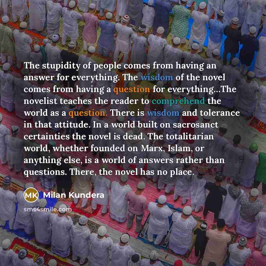 “The stupidity of people comes from having an answer for everything. The wisdom of the novel comes from having a question for everything…The novelist teaches the reader to comprehend the world as a question. There is wisdom and tolerance in that attitude. In a world built on sacrosanct certainties…” quote by Milan Kundera