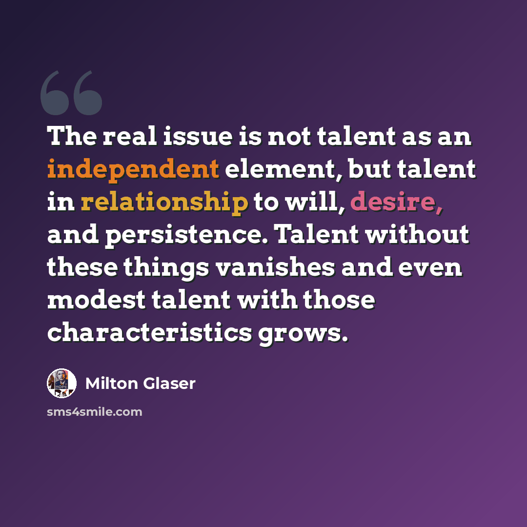 “The real issue is not talent as an independent element, but talent in relationship to will, desire, and persistence. Talent without these things vanishes and even modest talent with those characteristics grows.” quote by Milton Glaser