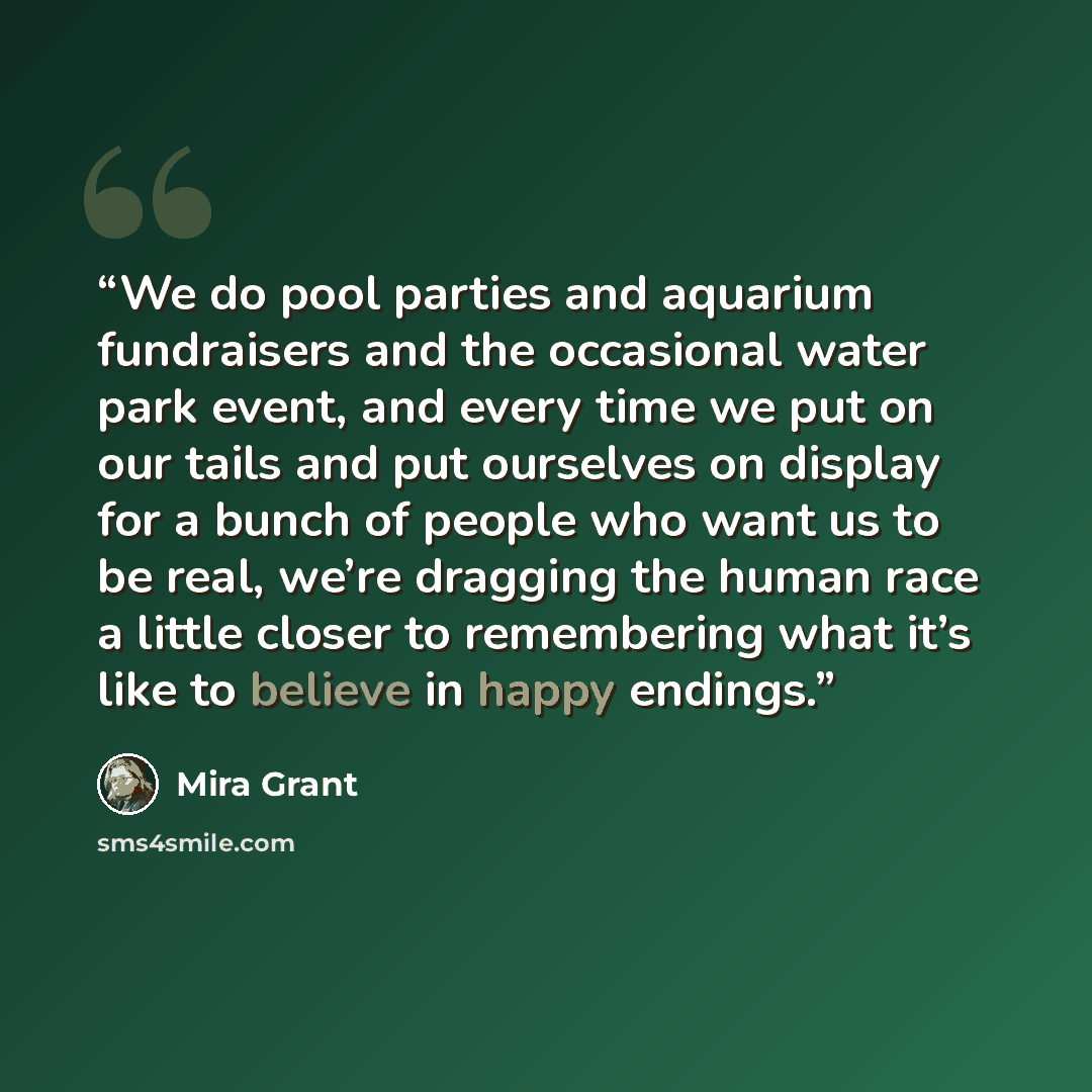 “We do pool parties and aquarium fundraisers and the occasional water park event, and every time we put on our tails and put ourselves on display for a bunch of people who want us to be real, we’re dragging the human race a little closer to remembering what it’s like to believe in happy endings.” quote by Mira Grant