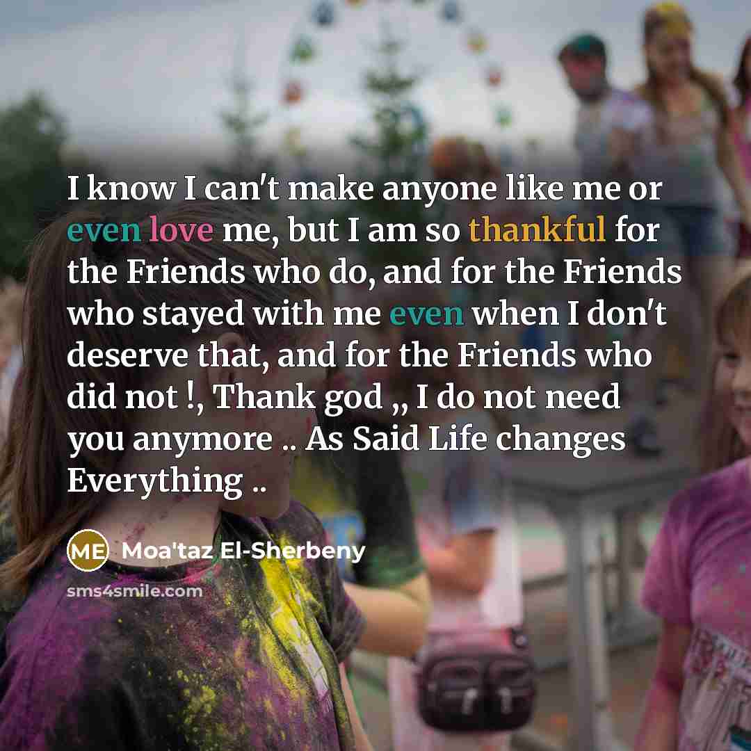 “I know I can't make anyone like me or even love me, but I am so thankful for the Friends who do, and for the Friends who stayed with me even when I don't deserve that, and for the Friends who did not !, Thank god ,, I do not need you anymore .. As Said Life changes Everything ..” quote by Moa'taz El-Sherbeny